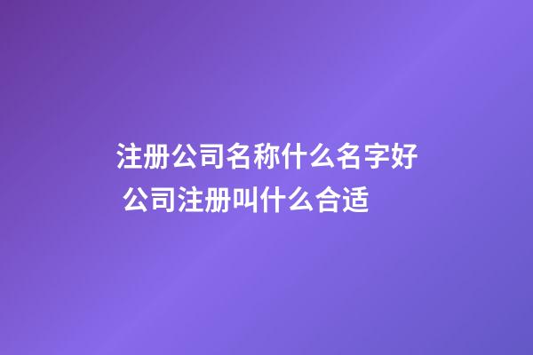 注册公司名称什么名字好 公司注册叫什么合适-第1张-公司起名-玄机派